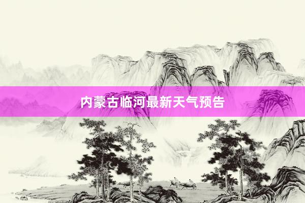 内蒙古临河最新天气预告
